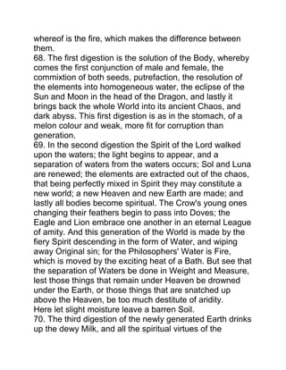 whereof is the fire, which makes the difference between
them.
68. The first digestion is the solution of the Body, whereby
comes the first conjunction of male and female, the
commixtion of both seeds, putrefaction, the resolution of
the elements into homogeneous water, the eclipse of the
Sun and Moon in the head of the Dragon, and lastly it
brings back the whole World into its ancient Chaos, and
dark abyss. This first digestion is as in the stomach, of a
melon colour and weak, more fit for corruption than
generation.
69. In the second digestion the Spirit of the Lord walked
upon the waters; the light begins to appear, and a
separation of waters from the waters occurs; Sol and Luna
are renewed; the elements are extracted out of the chaos,
that being perfectly mixed in Spirit they may constitute a
new world; a new Heaven and new Earth are made; and
lastly all bodies become spiritual. The Crow's young ones
changing their feathers begin to pass into Doves; the
Eagle and Lion embrace one another in an eternal League
of amity. And this generation of the World is made by the
fiery Spirit descending in the form of Water, and wiping
away Original sin; for the Philosophers' Water is Fire,
which is moved by the exciting heat of a Bath. But see that
the separation of Waters be done in Weight and Measure,
lest those things that remain under Heaven be drowned
under the Earth, or those things that are snatched up
above the Heaven, be too much destitute of aridity.
Here let slight moisture leave a barren Soil.
70. The third digestion of the newly generated Earth drinks
up the dewy Milk, and all the spiritual virtues of the
 