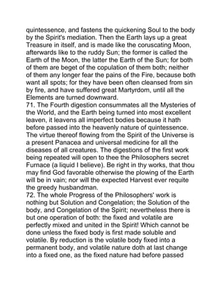 quintessence, and fastens the quickening Soul to the body
by the Spirit's mediation. Then the Earth lays up a great
Treasure in itself, and is made like the coruscating Moon,
afterwards like to the ruddy Sun; the former is called the
Earth of the Moon, the latter the Earth of the Sun; for both
of them are beget of the copulation of them both; neither
of them any longer fear the pains of the Fire, because both
want all spots; for they have been often cleansed from sin
by fire, and have suffered great Martyrdom, until all the
Elements are turned downward.
71. The Fourth digestion consummates all the Mysteries of
the World, and the Earth being turned into most excellent
leaven, it leavens all imperfect bodies because it hath
before passed into the heavenly nature of quintessence.
The virtue thereof flowing from the Spirit of the Universe is
a present Panacea and universal medicine for all the
diseases of all creatures. The digestions of the first work
being repeated will open to thee the Philosophers secret
Furnace (a liquid I believe). Be right in thy works, that thou
may find God favorable otherwise the plowing of the Earth
will be in vain; nor will the expected Harvest ever requite
the greedy husbandman.
72. The whole Progress of the Philosophers' work is
nothing but Solution and Congelation; the Solution of the
body, and Congelation of the Spirit; nevertheless there is
but one operation of both: the fixed and volatile are
perfectly mixed and united in the Spirit! Which cannot be
done unless the fixed body is first made soluble and
volatile. By reduction is the volatile body fixed into a
permanent body, and volatile nature doth at last change
into a fixed one, as the fixed nature had before passed
 