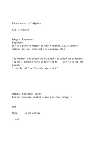 Fundamentals of Algebra
Chu v. Nguyen
Integral Exponents
Exponents
If n is a positive integer (a whole number, i.e., a number
without decimal part) and x is a number, then
The number x is called the base and n is called the exponent.
The most common ways of referring to are “ x to the nth
power,”
“ x to the nth,” or “the nth power of x.”
Integral Exponents (cont.)
For any non-zero number x and a positive integer n
and
Note: is not defined
and
 