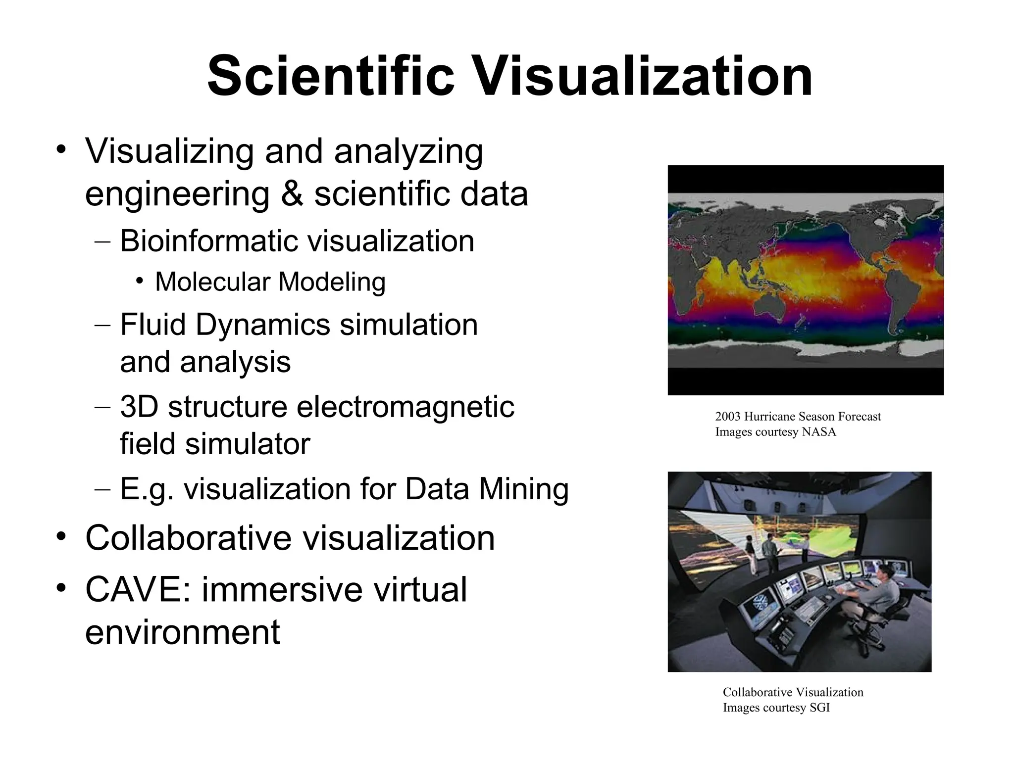 Scientific Visualization
• Visualizing and analyzing
engineering & scientific data
– Bioinformatic visualization
• Molecular Modeling
– Fluid Dynamics simulation
and analysis
– 3D structure electromagnetic
field simulator
– E.g. visualization for Data Mining
• Collaborative visualization
• CAVE: immersive virtual
environment
Collaborative Visualization
Images courtesy SGI
2003 Hurricane Season Forecast
Images courtesy NASA
 