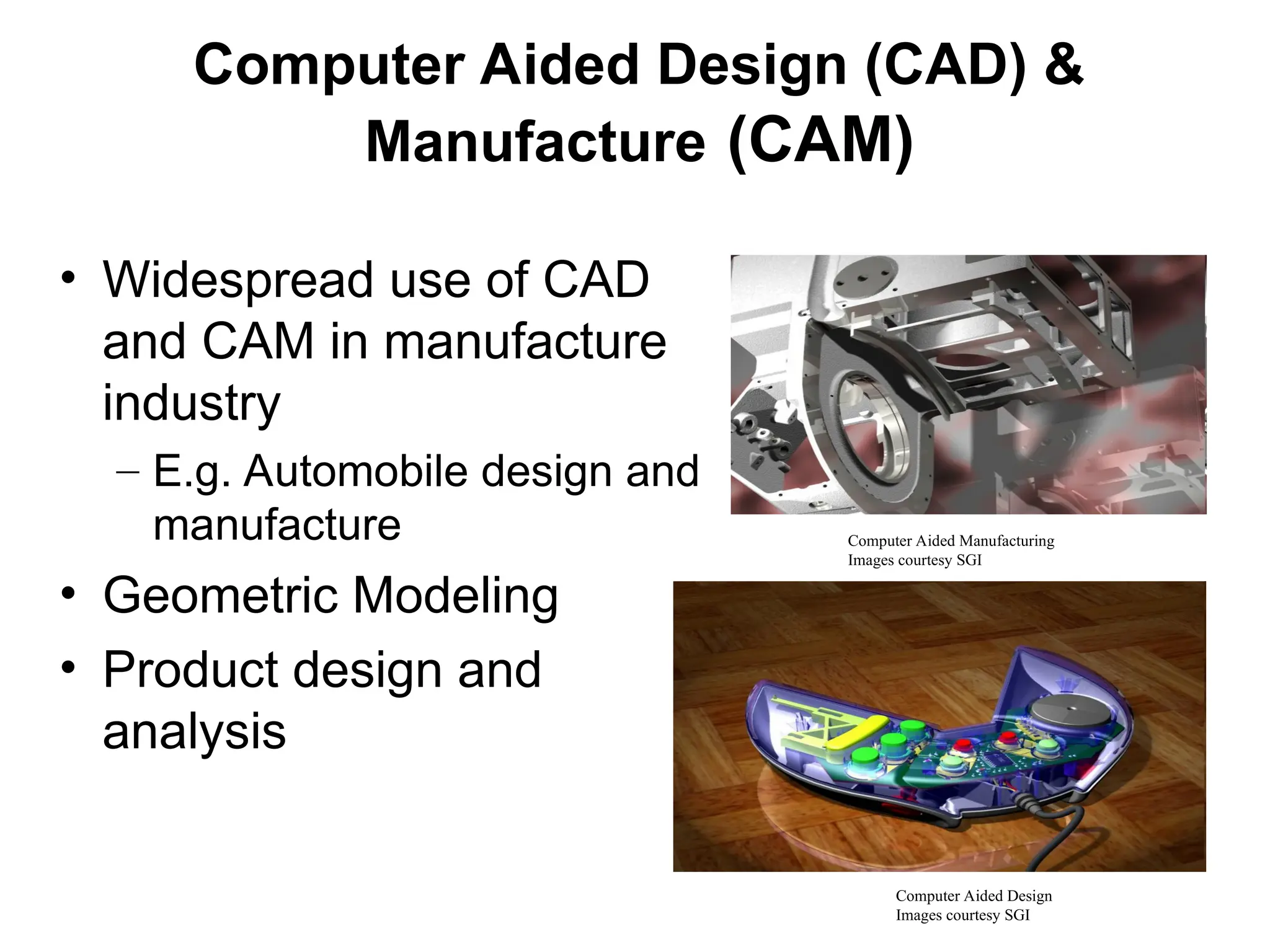 Computer Aided Design (CAD) &
Manufacture (CAM)
• Widespread use of CAD
and CAM in manufacture
industry
– E.g. Automobile design and
manufacture
• Geometric Modeling
• Product design and
analysis
Computer Aided Manufacturing
Images courtesy SGI
Computer Aided Design
Images courtesy SGI
 