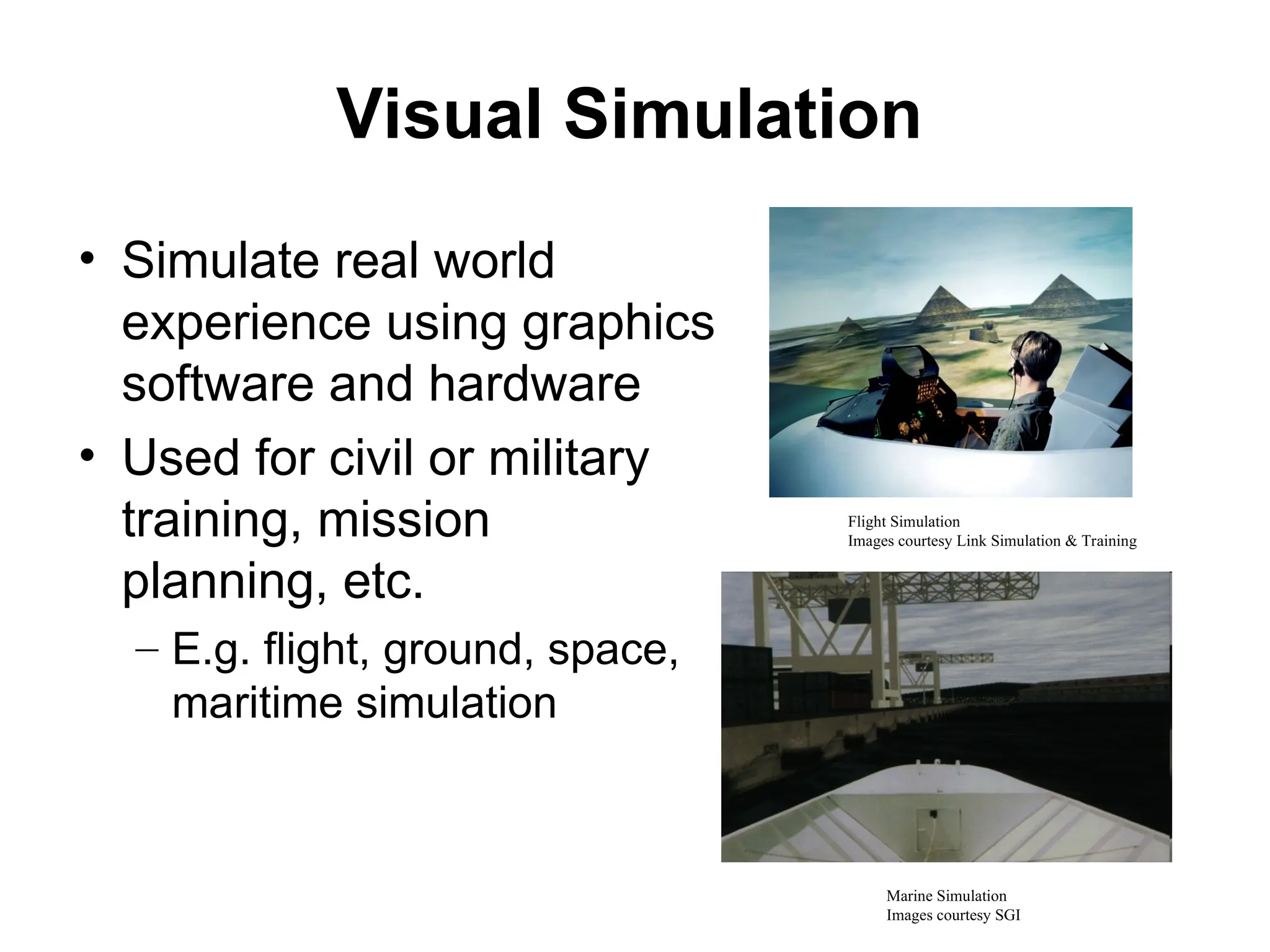 Visual Simulation
• Simulate real world
experience using graphics
software and hardware
• Used for civil or military
training, mission
planning, etc.
– E.g. flight, ground, space,
maritime simulation
Flight Simulation
Images courtesy Link Simulation & Training
Marine Simulation
Images courtesy SGI
 