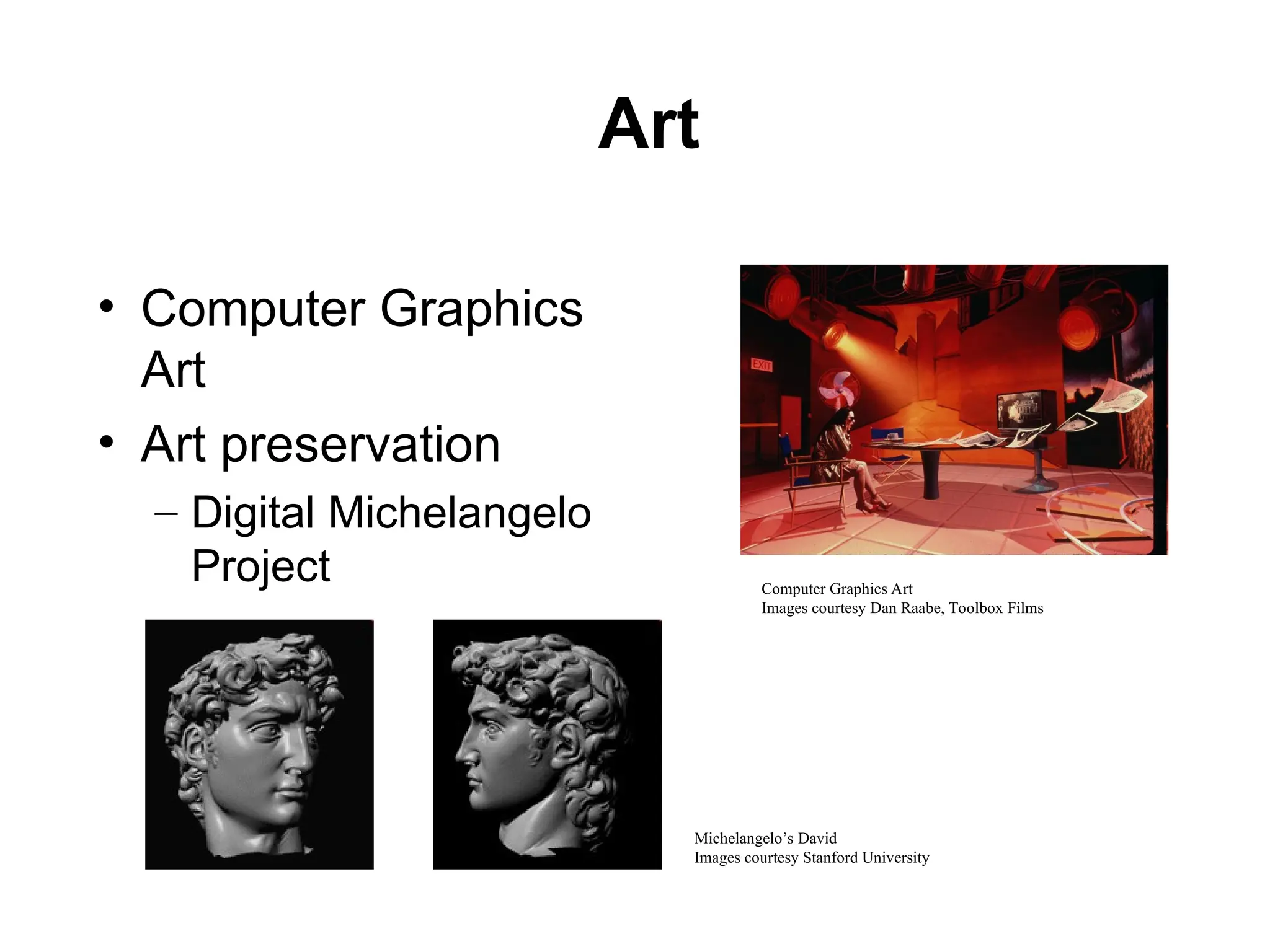 Art
• Computer Graphics
Art
• Art preservation
– Digital Michelangelo
Project
Michelangelo’s David
Images courtesy Stanford University
Computer Graphics Art
Images courtesy Dan Raabe, Toolbox Films
 