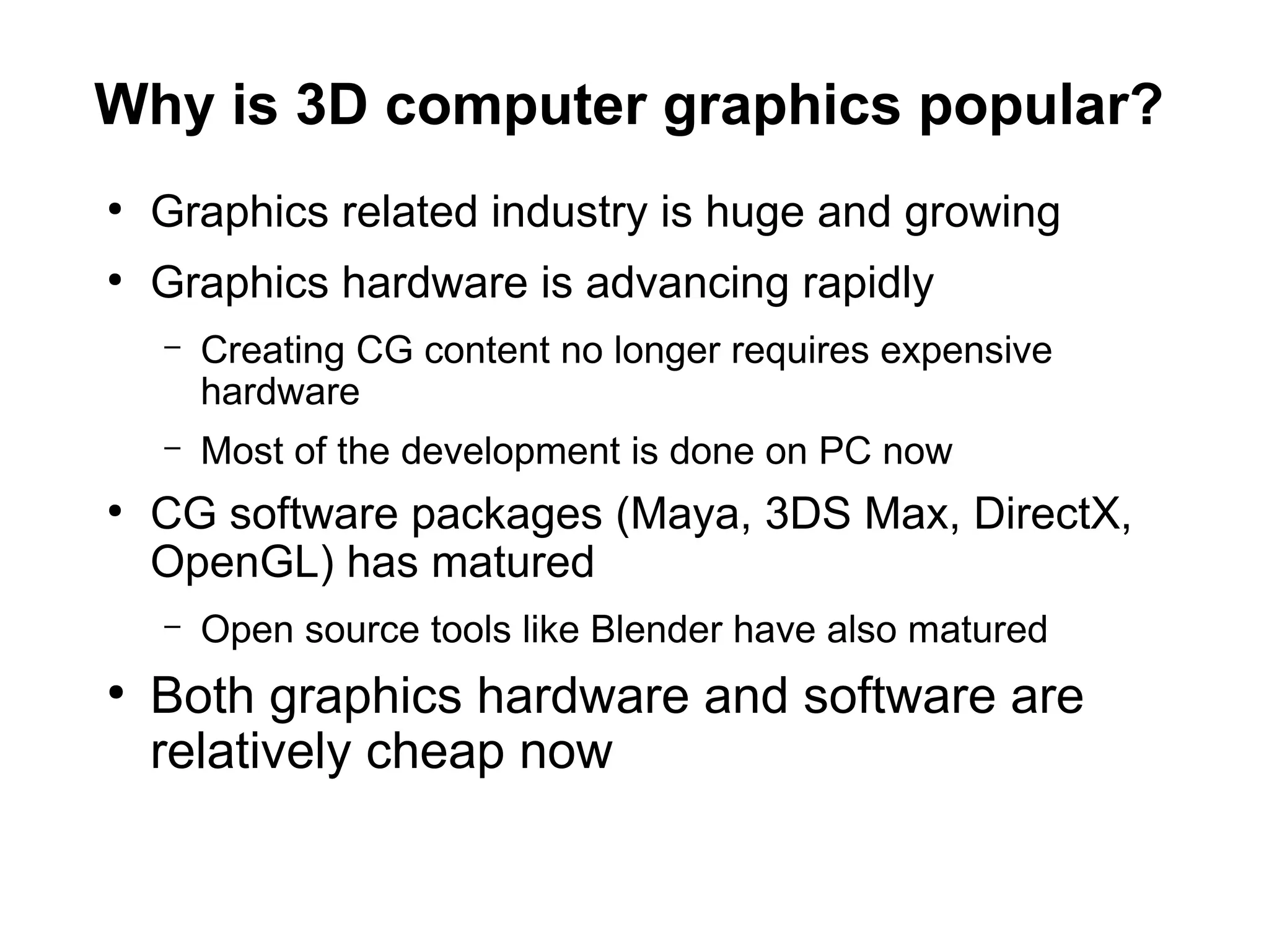 Why is 3D computer graphics popular?
●
Graphics related industry is huge and growing
●
Graphics hardware is advancing rapidly
– Creating CG content no longer requires expensive
hardware
– Most of the development is done on PC now
●
CG software packages (Maya, 3DS Max, DirectX,
OpenGL) has matured
– Open source tools like Blender have also matured
●
Both graphics hardware and software are
relatively cheap now
 