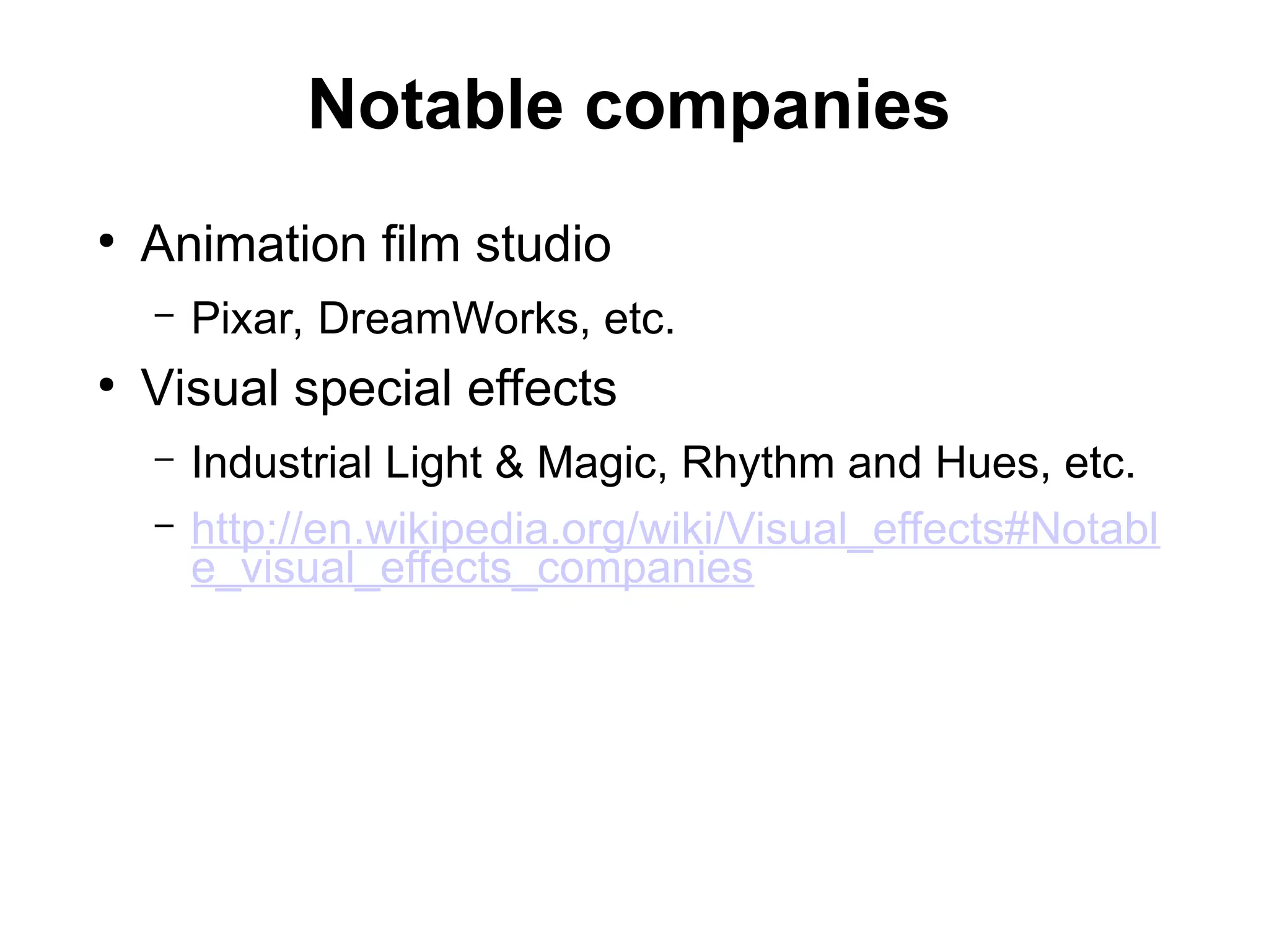 Notable companies
●
Animation film studio
– Pixar, DreamWorks, etc.
●
Visual special effects
– Industrial Light & Magic, Rhythm and Hues, etc.
– http://en.wikipedia.org/wiki/Visual_effects#Notabl
e_visual_effects_companies
 