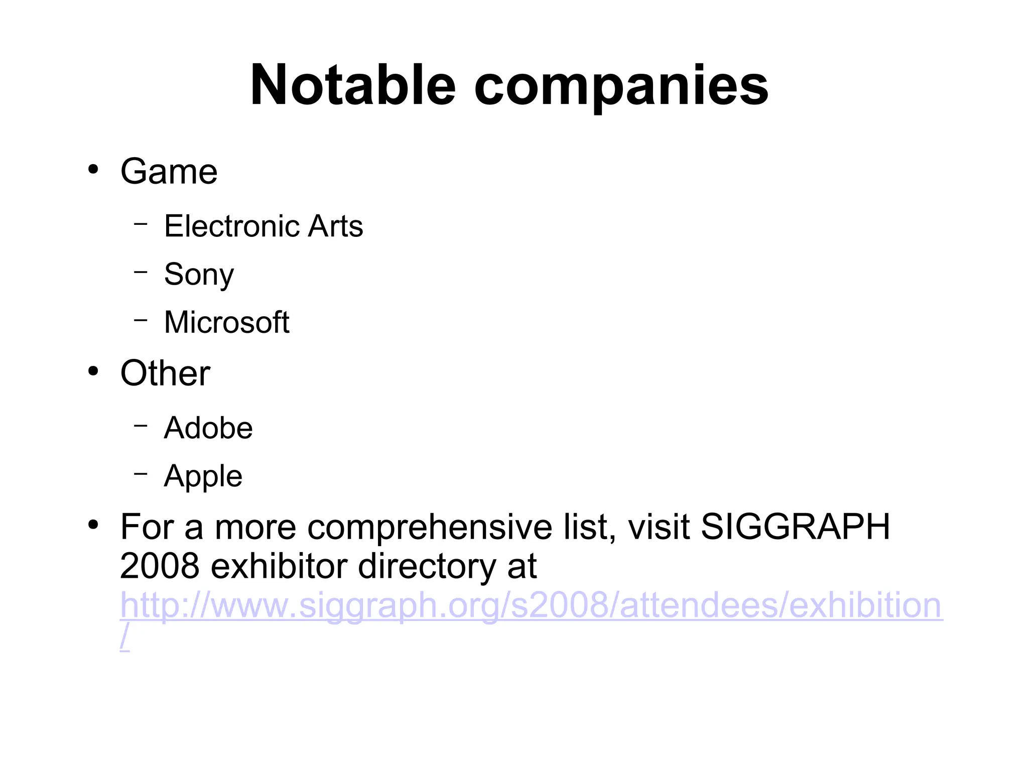 Notable companies
●
Game
– Electronic Arts
– Sony
– Microsoft
●
Other
– Adobe
– Apple
●
For a more comprehensive list, visit SIGGRAPH
2008 exhibitor directory at
http://www.siggraph.org/s2008/attendees/exhibition
/
 