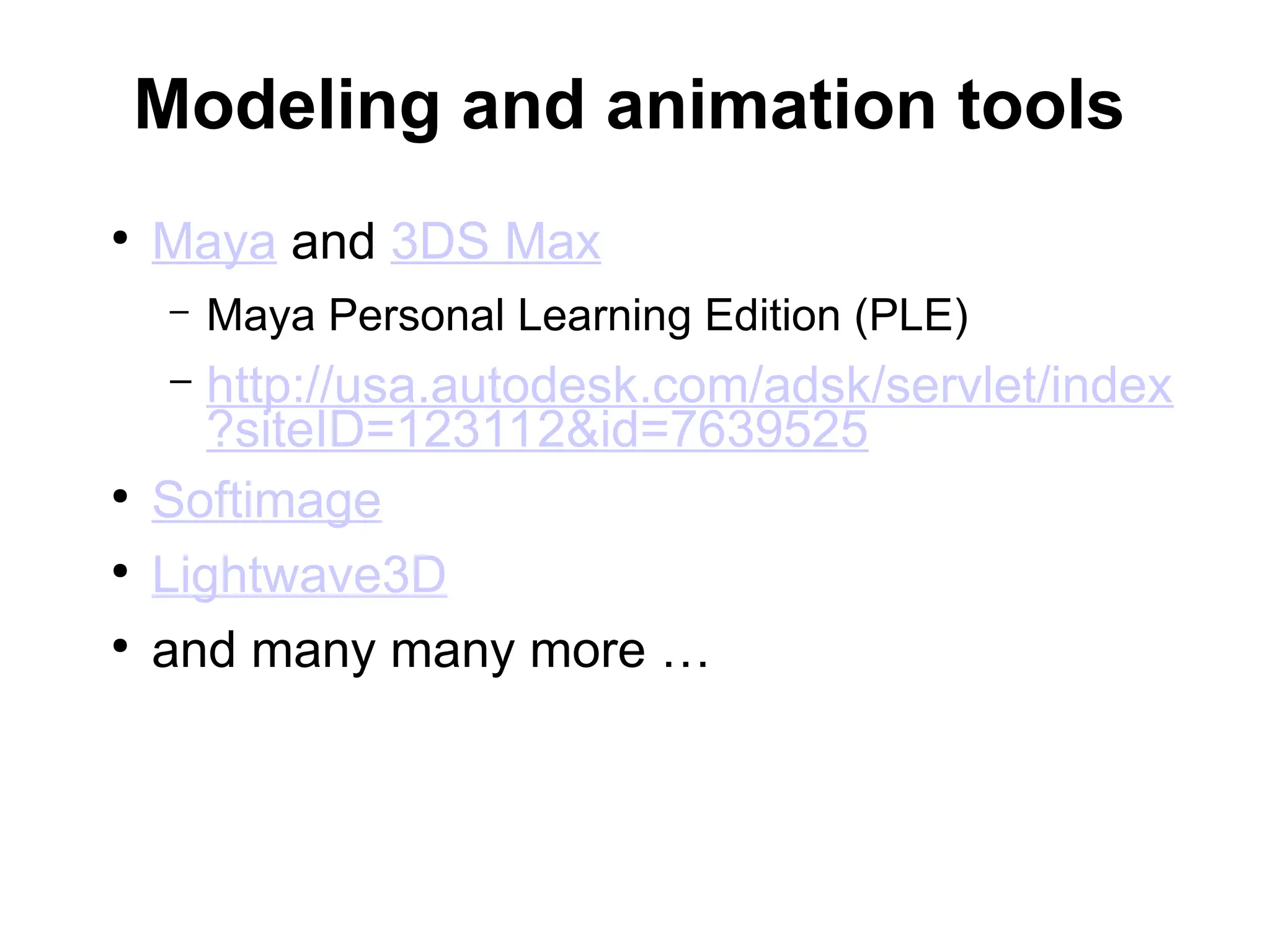 Modeling and animation tools
●
Maya and 3DS Max
– Maya Personal Learning Edition (PLE)
– http://usa.autodesk.com/adsk/servlet/index
?siteID=123112&id=7639525
●
Softimage
●
Lightwave3D
●
and many many more …
 