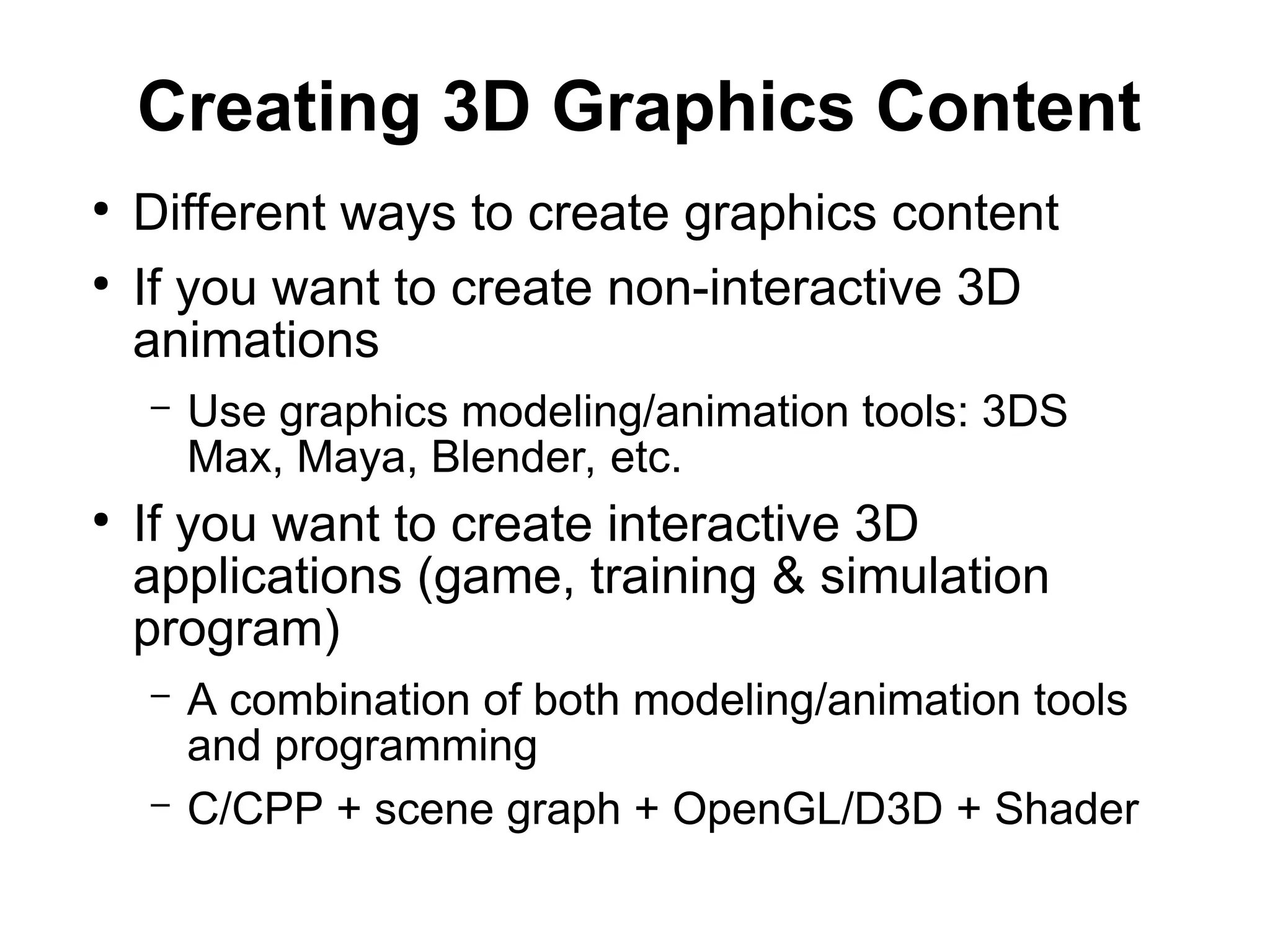 Creating 3D Graphics Content
●
Different ways to create graphics content
●
If you want to create non-interactive 3D
animations
– Use graphics modeling/animation tools: 3DS
Max, Maya, Blender, etc.
●
If you want to create interactive 3D
applications (game, training & simulation
program)
– A combination of both modeling/animation tools
and programming
– C/CPP + scene graph + OpenGL/D3D + Shader
 