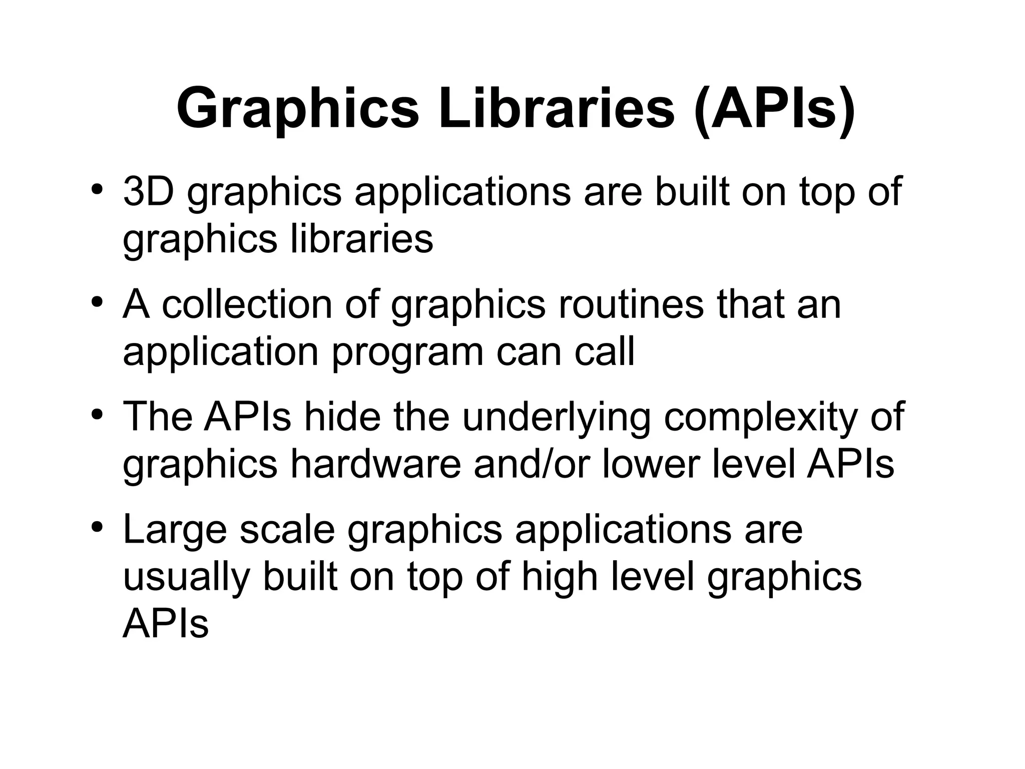 Graphics Libraries (APIs)
●
3D graphics applications are built on top of
graphics libraries
●
A collection of graphics routines that an
application program can call
●
The APIs hide the underlying complexity of
graphics hardware and/or lower level APIs
●
Large scale graphics applications are
usually built on top of high level graphics
APIs
 