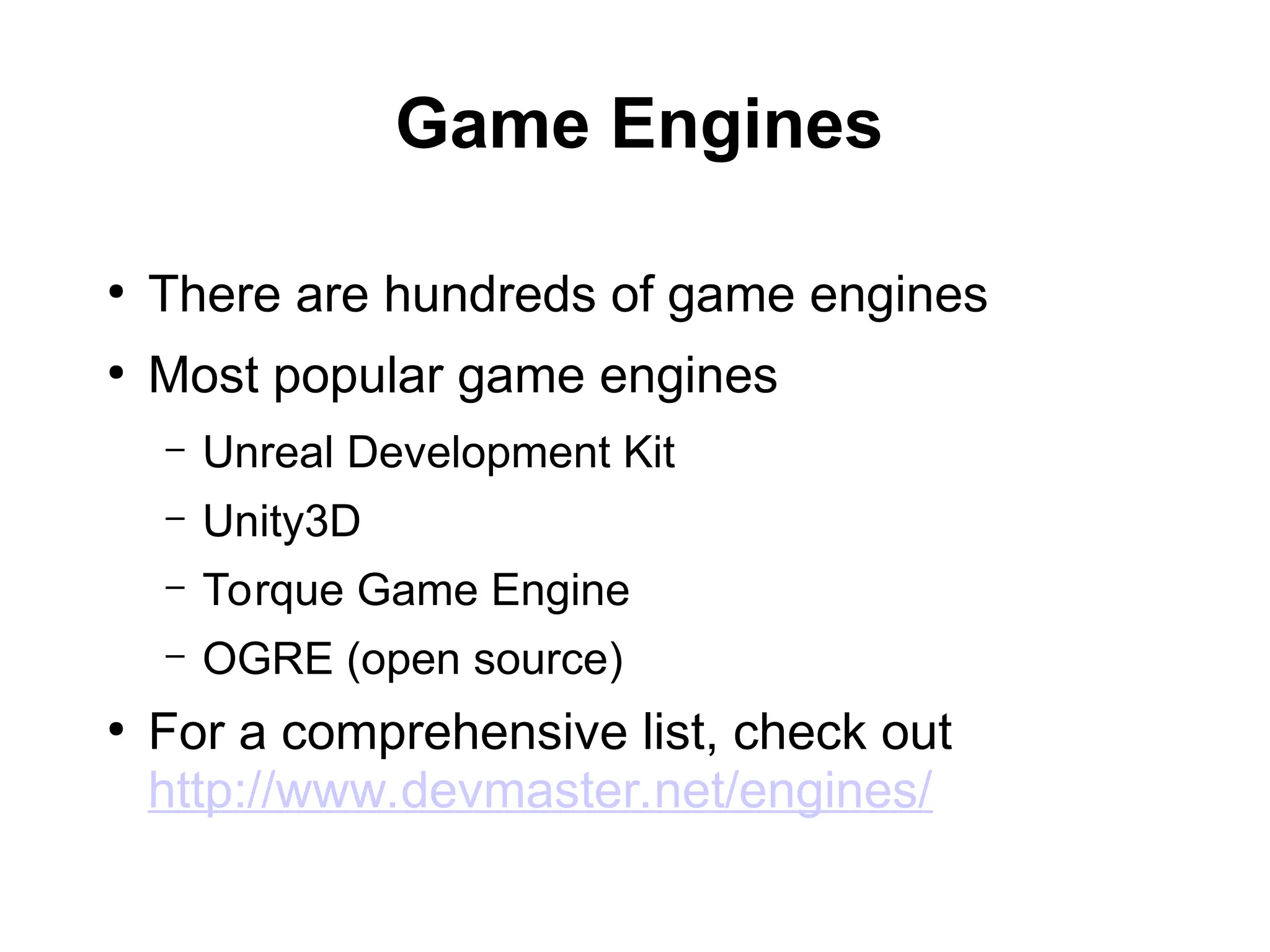 Game Engines
●
There are hundreds of game engines
●
Most popular game engines
– Unreal Development Kit
– Unity3D
– Torque Game Engine
– OGRE (open source)
●
For a comprehensive list, check out
http://www.devmaster.net/engines/
 