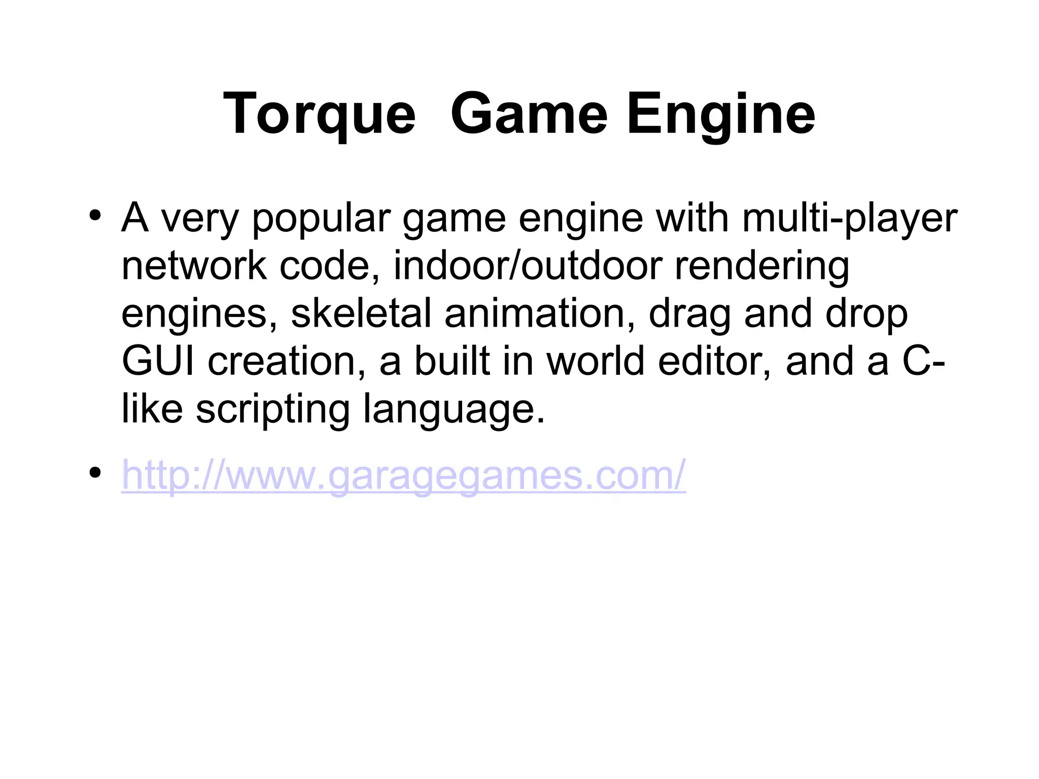 Torque Game Engine
●
A very popular game engine with multi-player
network code, indoor/outdoor rendering
engines, skeletal animation, drag and drop
GUI creation, a built in world editor, and a C-
like scripting language.
●
http://www.garagegames.com/
 