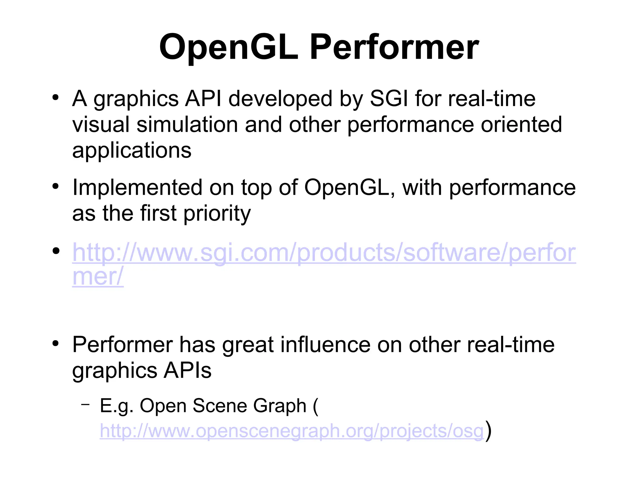 OpenGL Performer
●
A graphics API developed by SGI for real-time
visual simulation and other performance oriented
applications
●
Implemented on top of OpenGL, with performance
as the first priority
●
http://www.sgi.com/products/software/perfor
mer/
●
Performer has great influence on other real-time
graphics APIs
– E.g. Open Scene Graph (
http://www.openscenegraph.org/projects/osg)
 