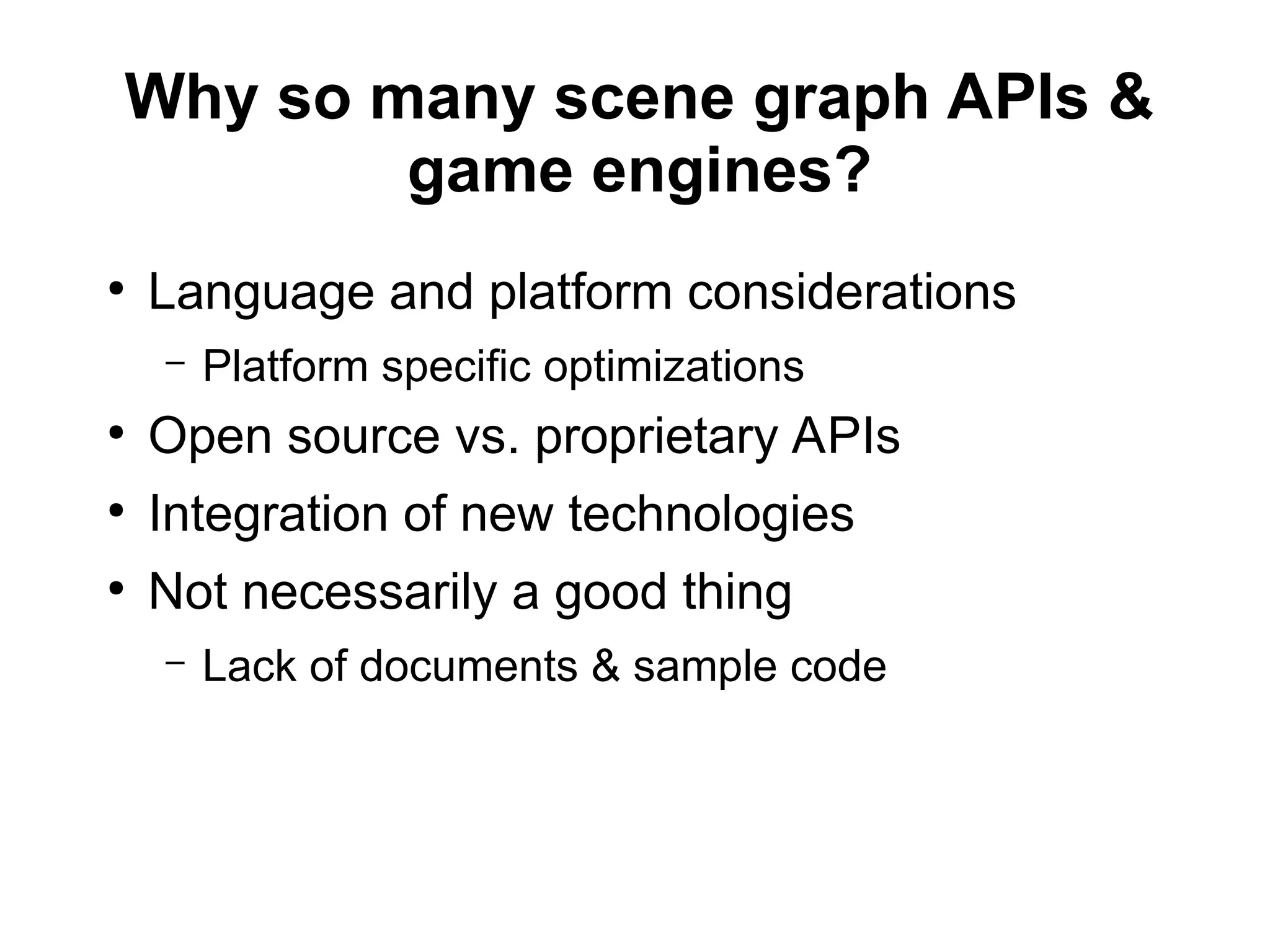 Why so many scene graph APIs &
game engines?
●
Language and platform considerations
– Platform specific optimizations
●
Open source vs. proprietary APIs
●
Integration of new technologies
●
Not necessarily a good thing
– Lack of documents & sample code
 