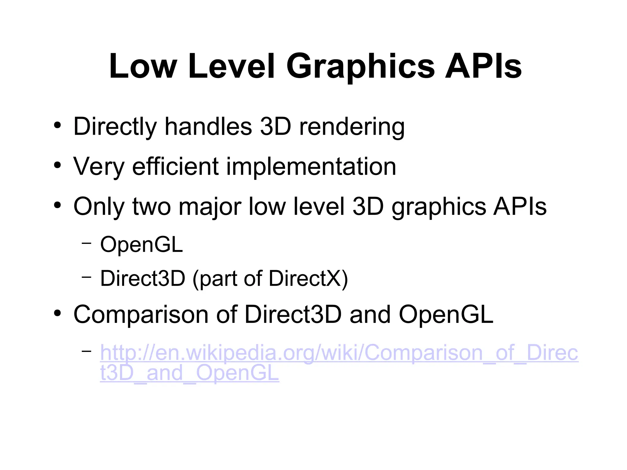 Low Level Graphics APIs
●
Directly handles 3D rendering
●
Very efficient implementation
●
Only two major low level 3D graphics APIs
– OpenGL
– Direct3D (part of DirectX)
●
Comparison of Direct3D and OpenGL
– http://en.wikipedia.org/wiki/Comparison_of_Direc
t3D_and_OpenGL
 