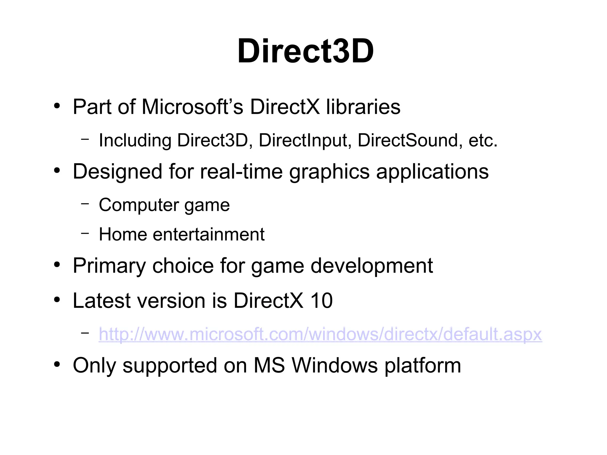 Direct3D
●
Part of Microsoft’s DirectX libraries
– Including Direct3D, DirectInput, DirectSound, etc.
●
Designed for real-time graphics applications
– Computer game
– Home entertainment
●
Primary choice for game development
●
Latest version is DirectX 10
– http://www.microsoft.com/windows/directx/default.aspx
●
Only supported on MS Windows platform
 