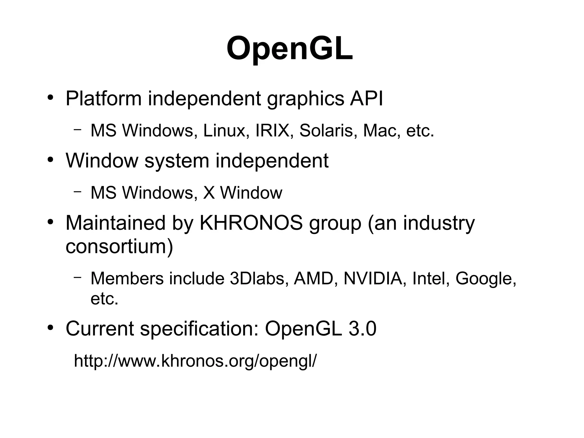 OpenGL
●
Platform independent graphics API
– MS Windows, Linux, IRIX, Solaris, Mac, etc.
●
Window system independent
– MS Windows, X Window
●
Maintained by KHRONOS group (an industry
consortium)
– Members include 3Dlabs, AMD, NVIDIA, Intel, Google,
etc.
●
Current specification: OpenGL 3.0
http://www.khronos.org/opengl/
 