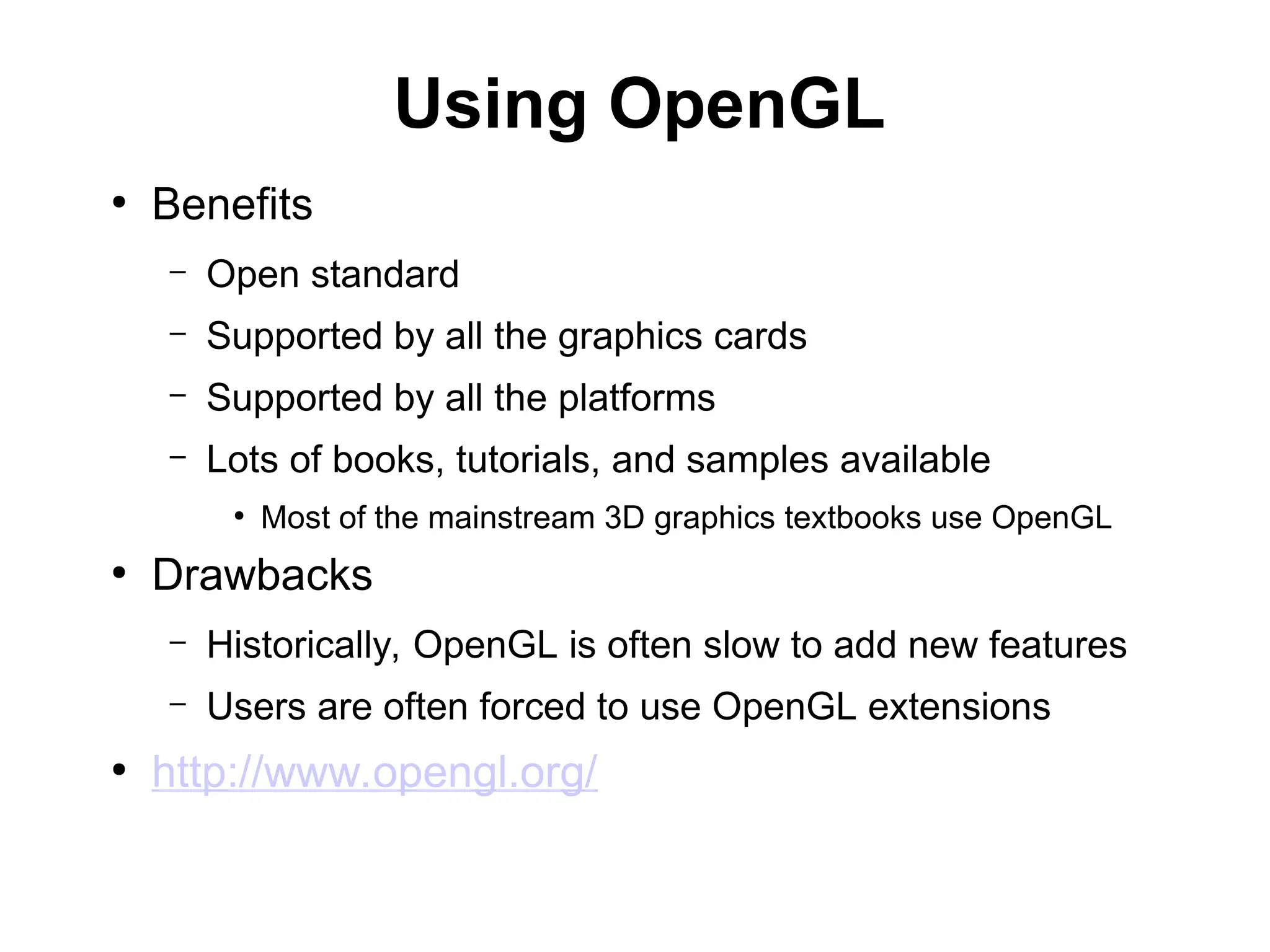 Using OpenGL
●
Benefits
– Open standard
– Supported by all the graphics cards
– Supported by all the platforms
– Lots of books, tutorials, and samples available
●
Most of the mainstream 3D graphics textbooks use OpenGL
●
Drawbacks
– Historically, OpenGL is often slow to add new features
– Users are often forced to use OpenGL extensions
●
http://www.opengl.org/
 