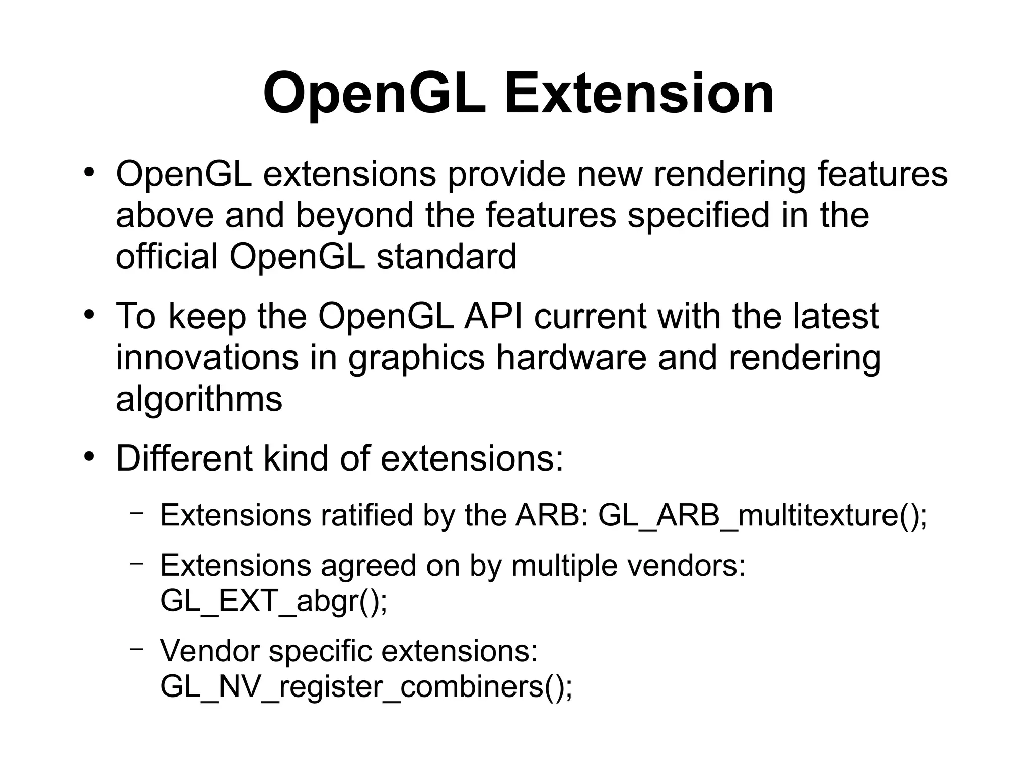 OpenGL Extension
●
OpenGL extensions provide new rendering features
above and beyond the features specified in the
official OpenGL standard
●
To keep the OpenGL API current with the latest
innovations in graphics hardware and rendering
algorithms
●
Different kind of extensions:
– Extensions ratified by the ARB: GL_ARB_multitexture();
– Extensions agreed on by multiple vendors:
GL_EXT_abgr();
– Vendor specific extensions:
GL_NV_register_combiners();
 