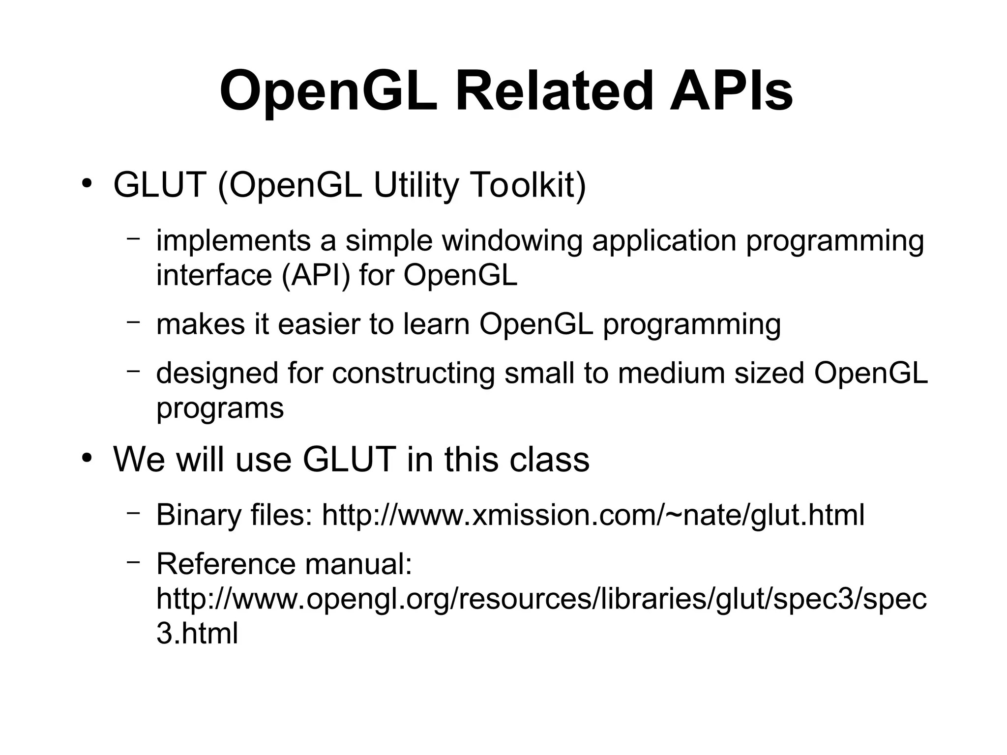 OpenGL Related APIs
●
GLUT (OpenGL Utility Toolkit)
– implements a simple windowing application programming
interface (API) for OpenGL
– makes it easier to learn OpenGL programming
– designed for constructing small to medium sized OpenGL
programs
●
We will use GLUT in this class
– Binary files: http://www.xmission.com/~nate/glut.html
– Reference manual:
http://www.opengl.org/resources/libraries/glut/spec3/spec
3.html
 