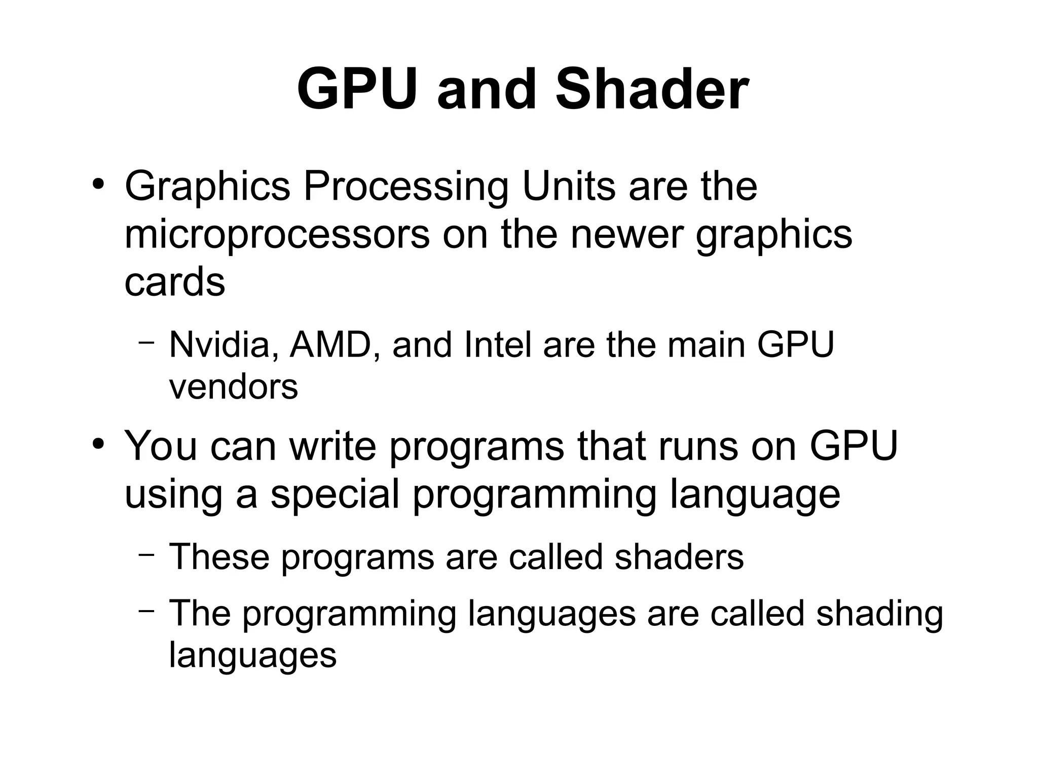 GPU and Shader
●
Graphics Processing Units are the
microprocessors on the newer graphics
cards
– Nvidia, AMD, and Intel are the main GPU
vendors
●
You can write programs that runs on GPU
using a special programming language
– These programs are called shaders
– The programming languages are called shading
languages
 