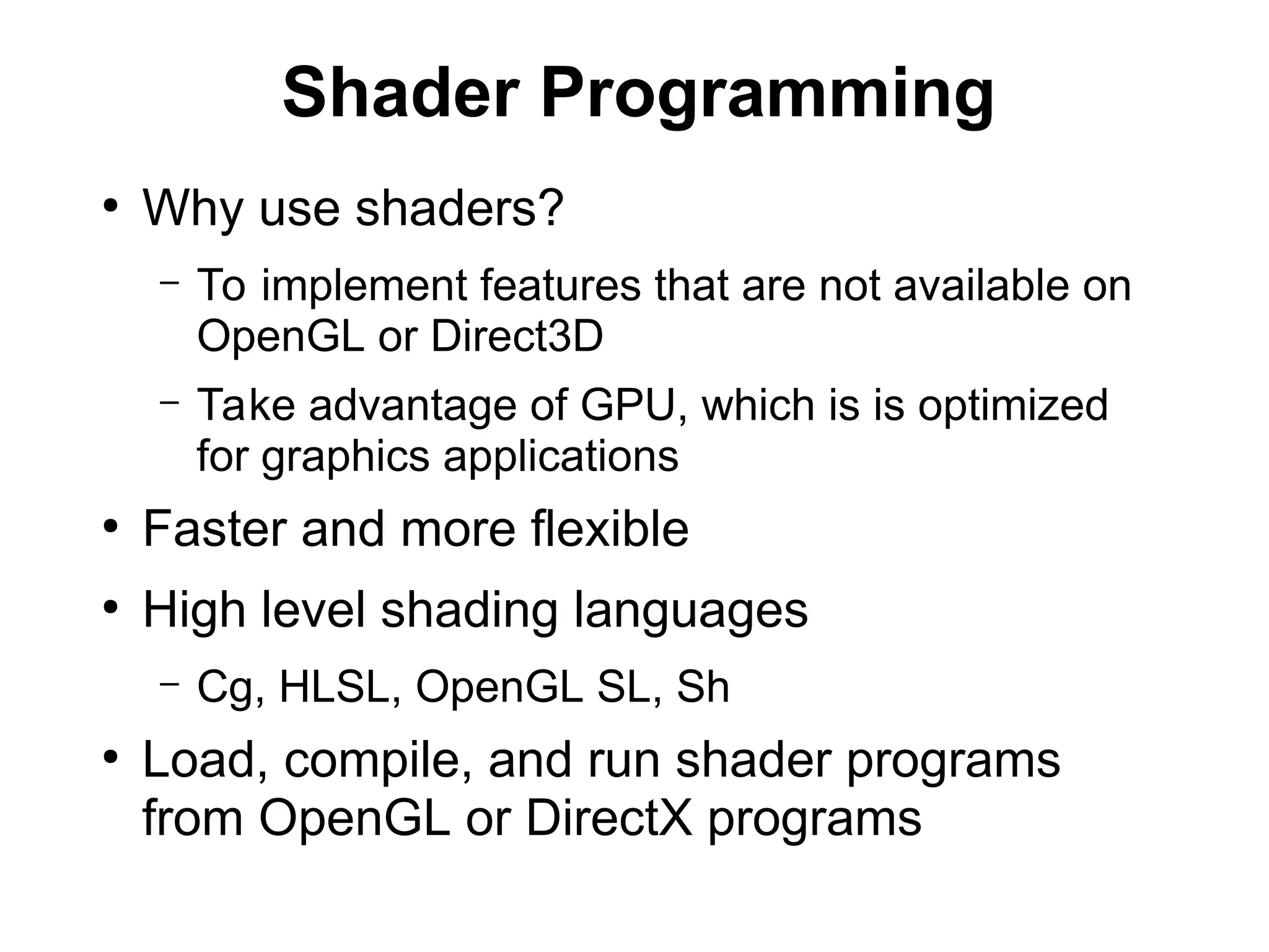Shader Programming
●
Why use shaders?
– To implement features that are not available on
OpenGL or Direct3D
– Take advantage of GPU, which is is optimized
for graphics applications
●
Faster and more flexible
●
High level shading languages
– Cg, HLSL, OpenGL SL, Sh
●
Load, compile, and run shader programs
from OpenGL or DirectX programs
 