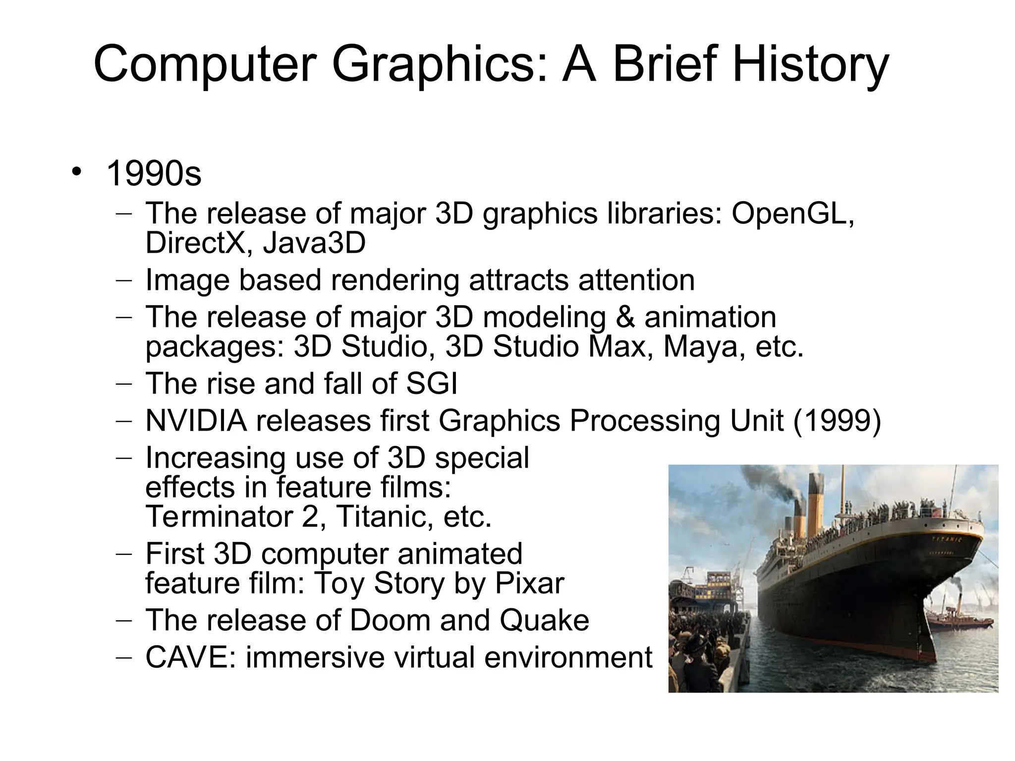 Computer Graphics: A Brief History
• 1990s
– The release of major 3D graphics libraries: OpenGL,
DirectX, Java3D
– Image based rendering attracts attention
– The release of major 3D modeling & animation
packages: 3D Studio, 3D Studio Max, Maya, etc.
– The rise and fall of SGI
– NVIDIA releases first Graphics Processing Unit (1999)
– Increasing use of 3D special
effects in feature films:
Terminator 2, Titanic, etc.
– First 3D computer animated
feature film: Toy Story by Pixar
– The release of Doom and Quake
– CAVE: immersive virtual environment
Titanic
 