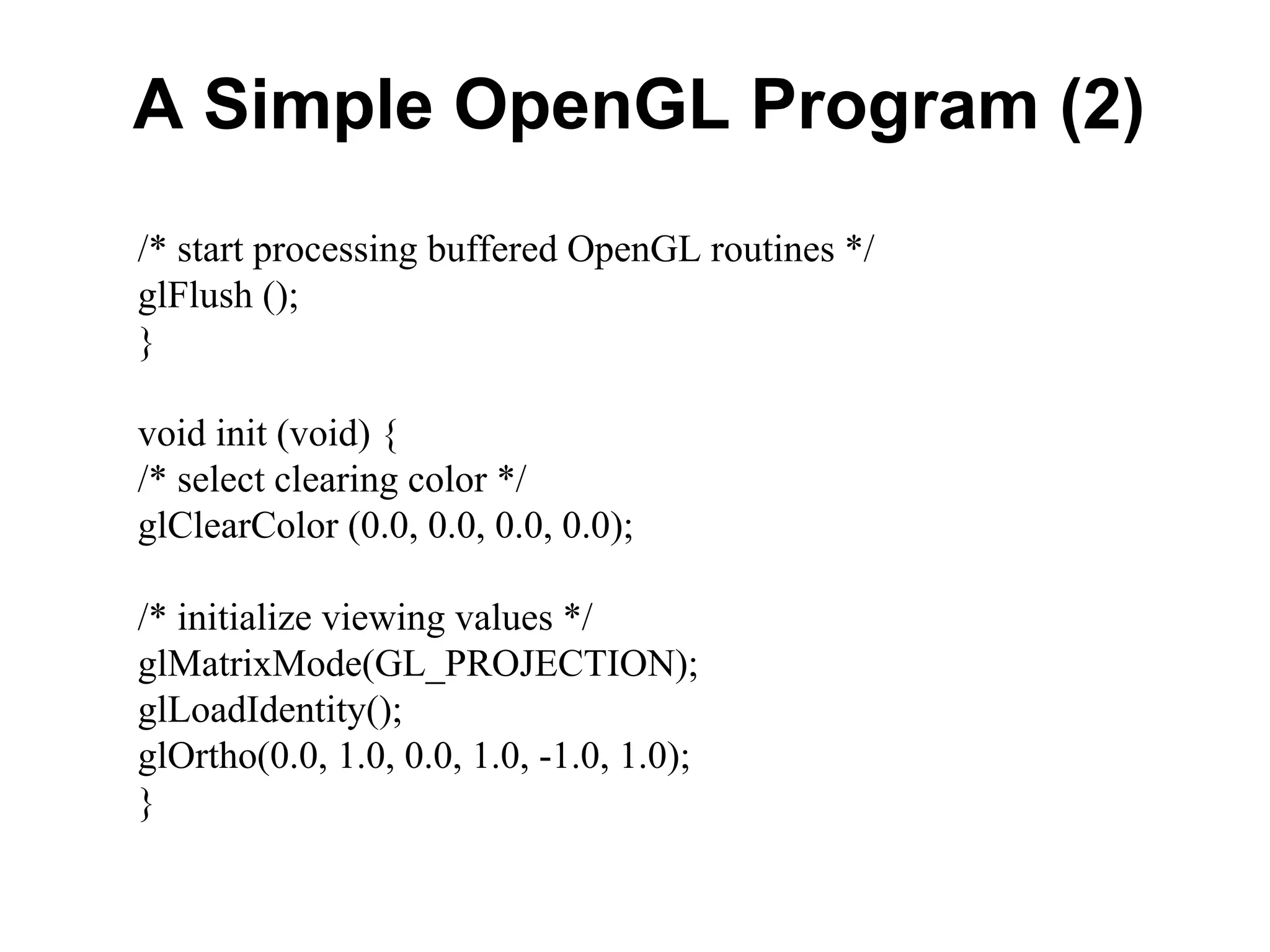 A Simple OpenGL Program (2)
/* start processing buffered OpenGL routines */
glFlush ();
}
void init (void) {
/* select clearing color */
glClearColor (0.0, 0.0, 0.0, 0.0);
/* initialize viewing values */
glMatrixMode(GL_PROJECTION);
glLoadIdentity();
glOrtho(0.0, 1.0, 0.0, 1.0, -1.0, 1.0);
}
 