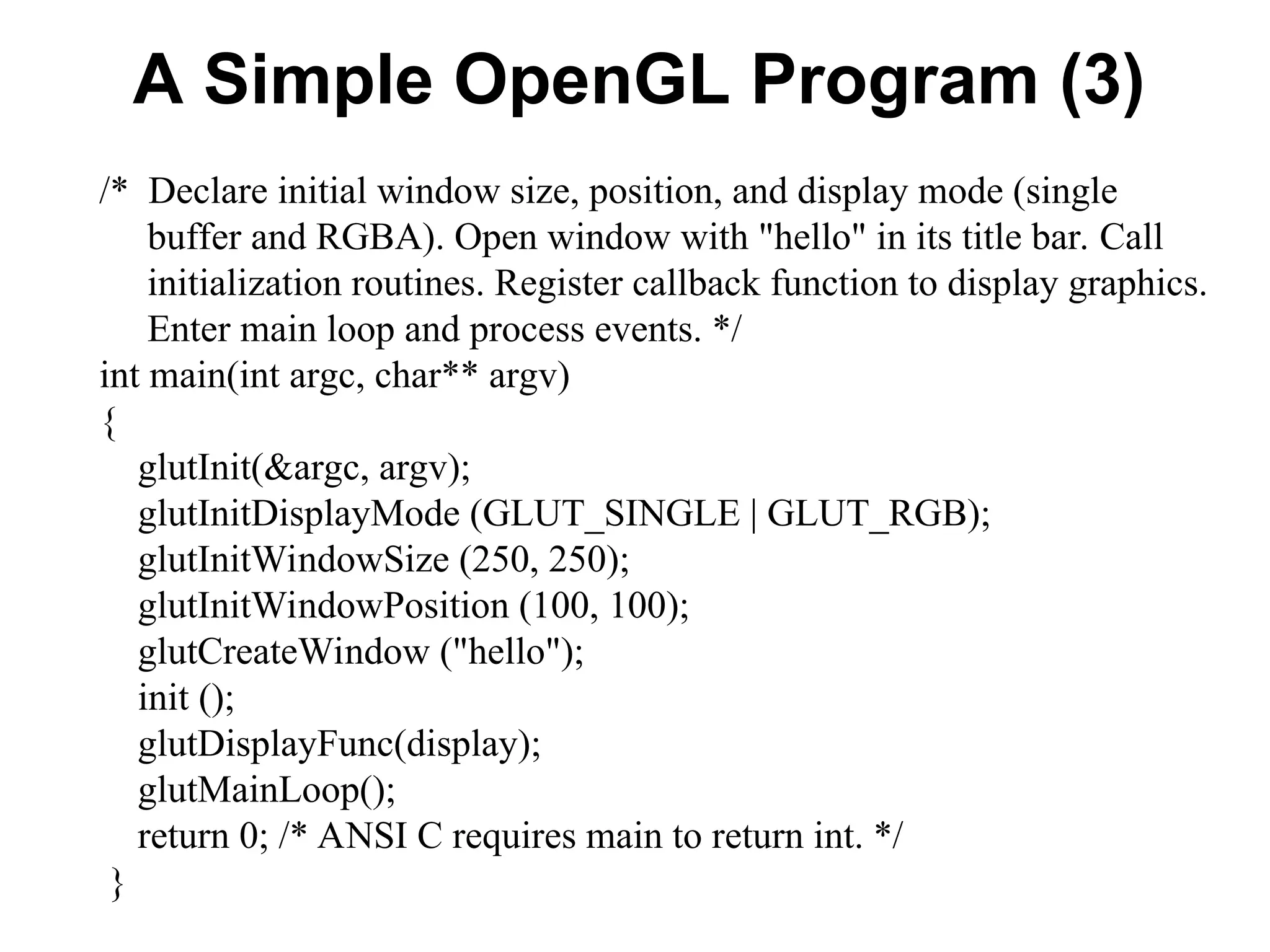 A Simple OpenGL Program (3)
/* Declare initial window size, position, and display mode (single
buffer and RGBA). Open window with "hello" in its title bar. Call
initialization routines. Register callback function to display graphics.
Enter main loop and process events. */
int main(int argc, char** argv)
{
glutInit(&argc, argv);
glutInitDisplayMode (GLUT_SINGLE | GLUT_RGB);
glutInitWindowSize (250, 250);
glutInitWindowPosition (100, 100);
glutCreateWindow ("hello");
init ();
glutDisplayFunc(display);
glutMainLoop();
return 0; /* ANSI C requires main to return int. */
}
 