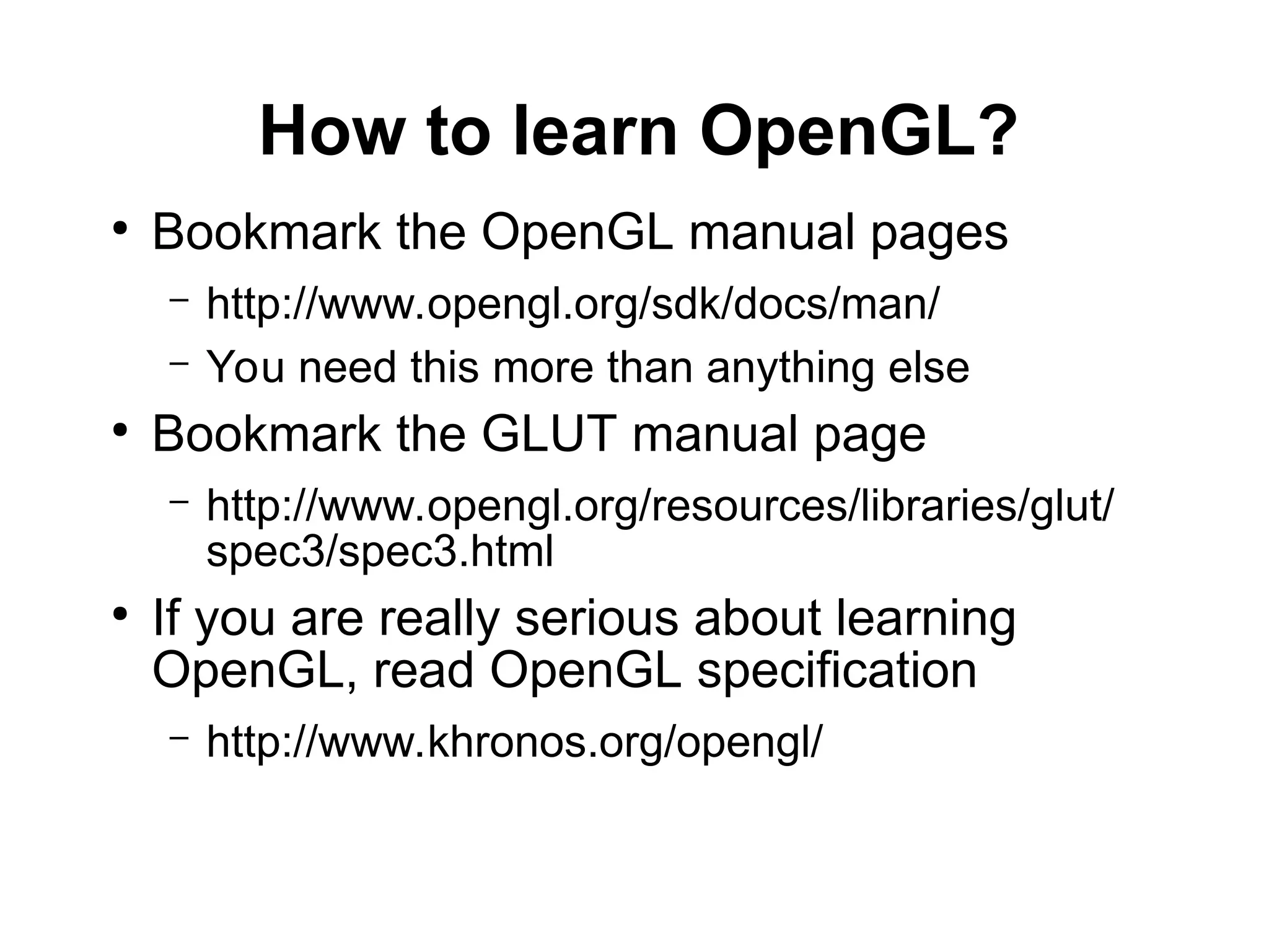 How to learn OpenGL?
●
Bookmark the OpenGL manual pages
– http://www.opengl.org/sdk/docs/man/
– You need this more than anything else
●
Bookmark the GLUT manual page
– http://www.opengl.org/resources/libraries/glut/
spec3/spec3.html
●
If you are really serious about learning
OpenGL, read OpenGL specification
– http://www.khronos.org/opengl/
 