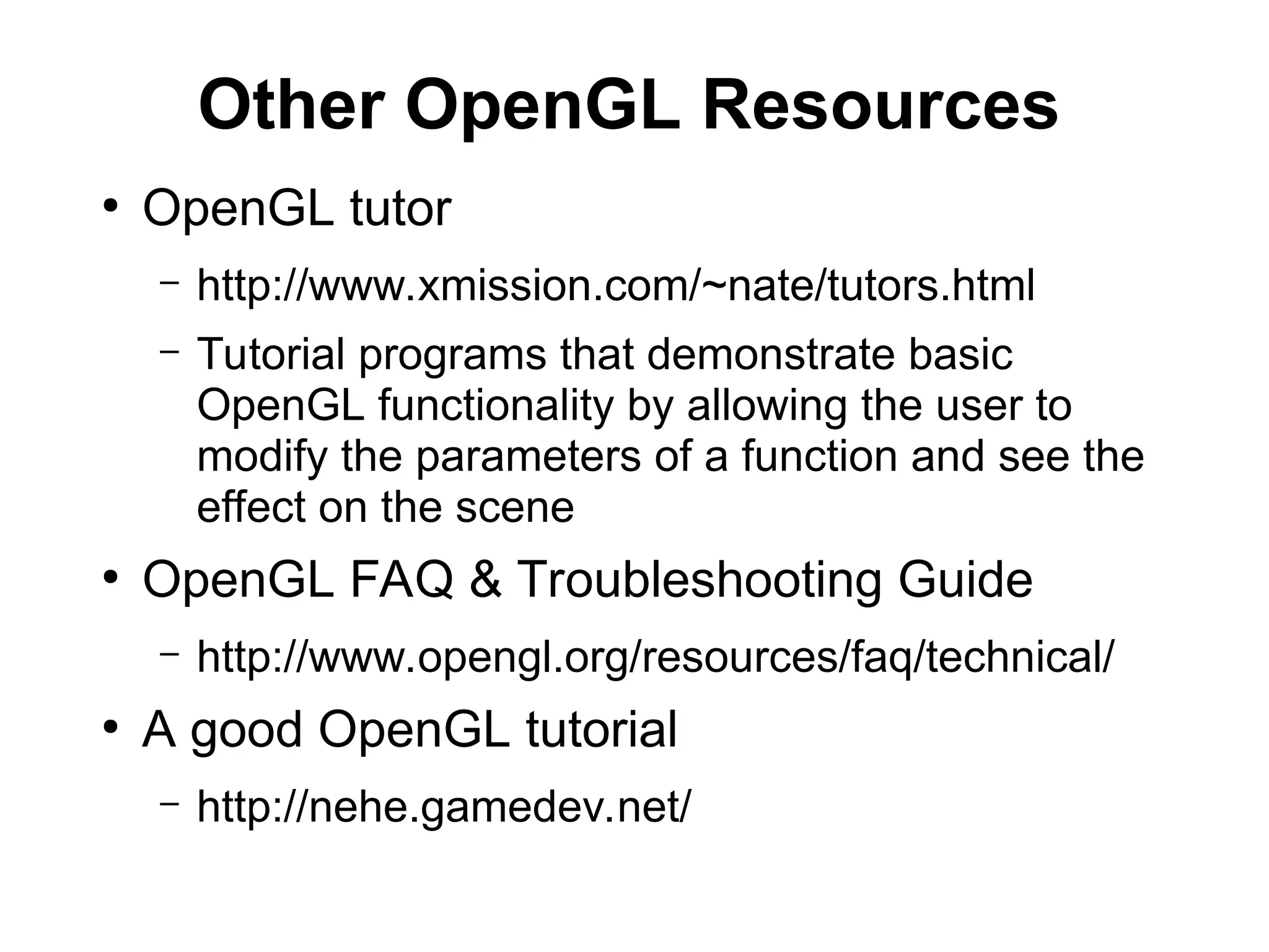 Other OpenGL Resources
●
OpenGL tutor
– http://www.xmission.com/~nate/tutors.html
– Tutorial programs that demonstrate basic
OpenGL functionality by allowing the user to
modify the parameters of a function and see the
effect on the scene
●
OpenGL FAQ & Troubleshooting Guide
– http://www.opengl.org/resources/faq/technical/
●
A good OpenGL tutorial
– http://nehe.gamedev.net/
 