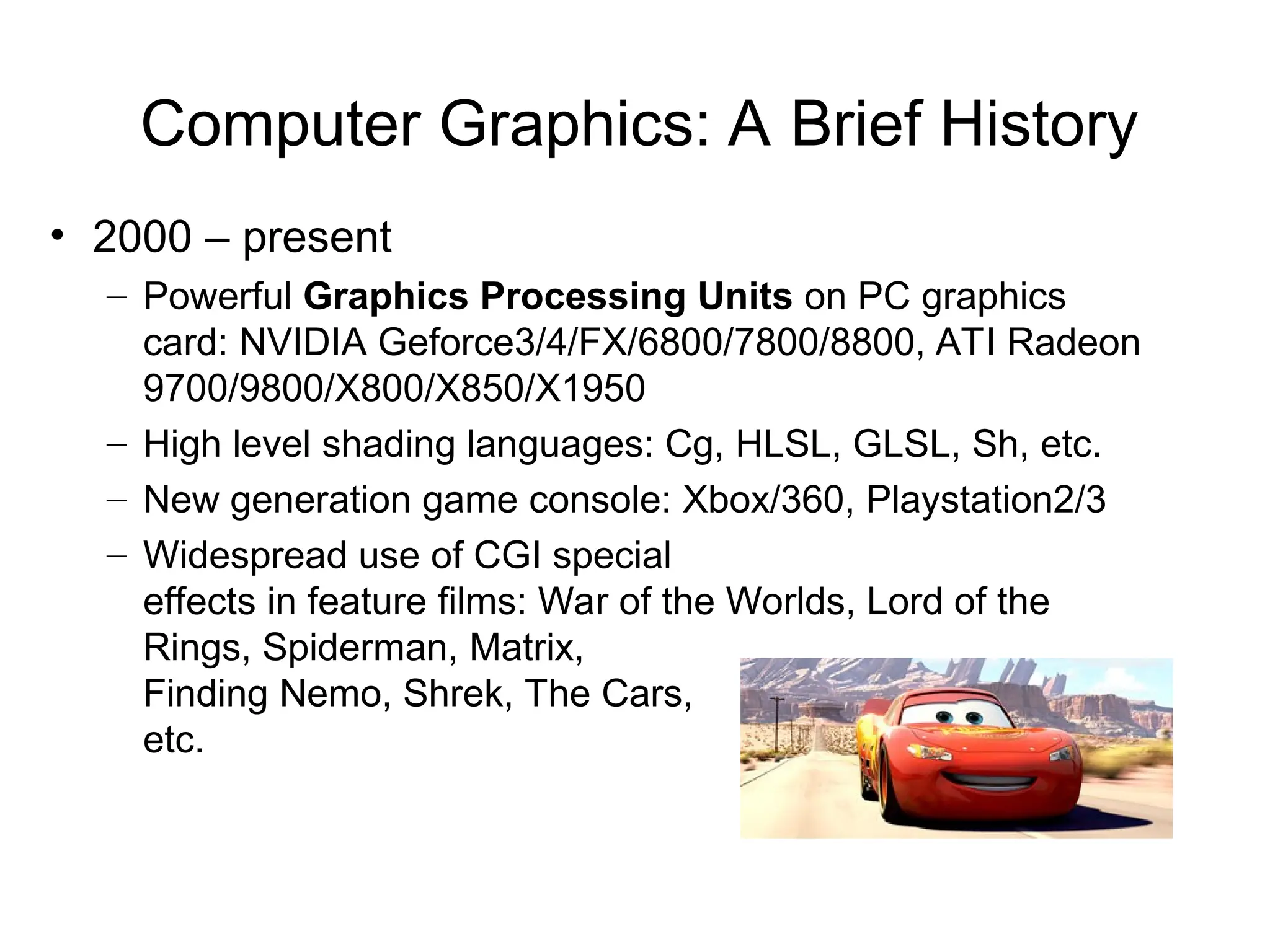 Computer Graphics: A Brief History
• 2000 – present
– Powerful Graphics Processing Units on PC graphics
card: NVIDIA Geforce3/4/FX/6800/7800/8800, ATI Radeon
9700/9800/X800/X850/X1950
– High level shading languages: Cg, HLSL, GLSL, Sh, etc.
– New generation game console: Xbox/360, Playstation2/3
– Widespread use of CGI special
effects in feature films: War of the Worlds, Lord of the
Rings, Spiderman, Matrix,
Finding Nemo, Shrek, The Cars,
etc.
 