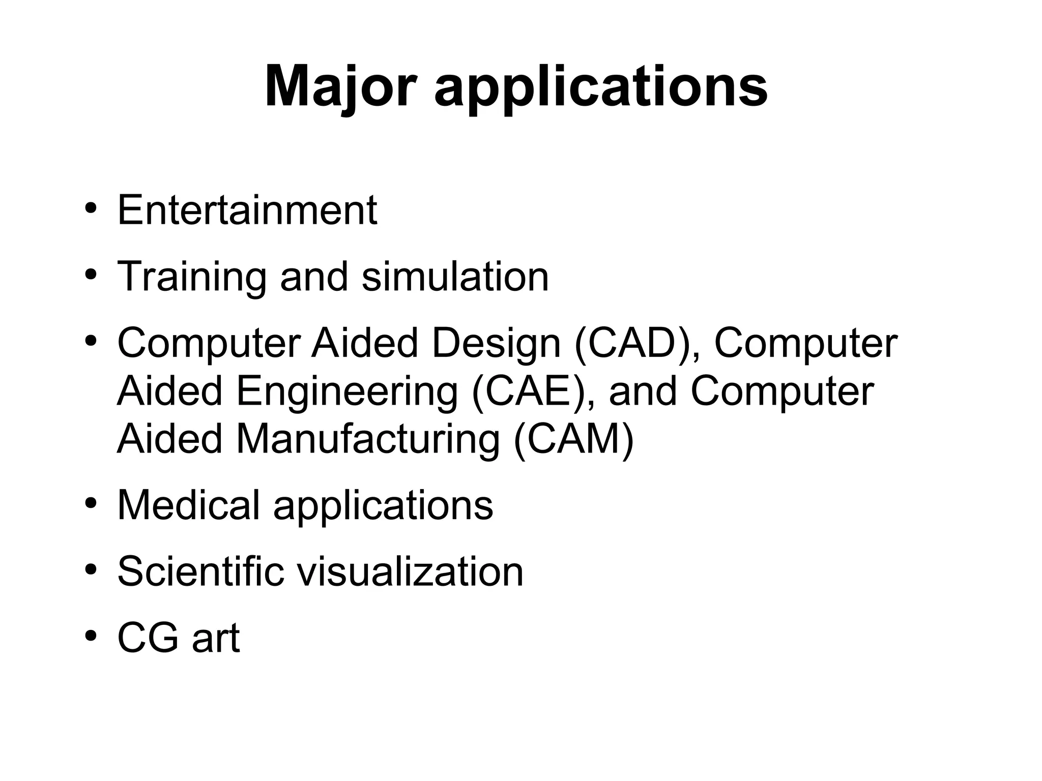 Major applications
●
Entertainment
●
Training and simulation
●
Computer Aided Design (CAD), Computer
Aided Engineering (CAE), and Computer
Aided Manufacturing (CAM)
●
Medical applications
●
Scientific visualization
●
CG art
 