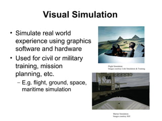 Visual Simulation
• Simulate real world
experience using graphics
software and hardware
• Used for civil or military
training, mission
planning, etc.
– E.g. flight, ground, space,
maritime simulation
Flight Simulation
Images courtesy Link Simulation & Training
Marine Simulation
Images courtesy SGI
 