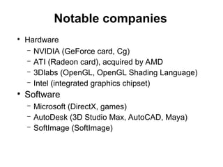 Notable companies
●
Hardware
– NVIDIA (GeForce card, Cg)
– ATI (Radeon card), acquired by AMD
– 3Dlabs (OpenGL, OpenGL Shading Language)
– Intel (integrated graphics chipset)
●
Software
– Microsoft (DirectX, games)
– AutoDesk (3D Studio Max, AutoCAD, Maya)
– SoftImage (SoftImage)
 