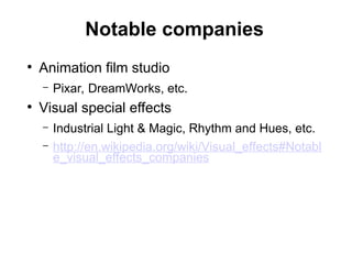 Notable companies
●
Animation film studio
– Pixar, DreamWorks, etc.
●
Visual special effects
– Industrial Light & Magic, Rhythm and Hues, etc.
– http://en.wikipedia.org/wiki/Visual_effects#Notabl
e_visual_effects_companies
 
