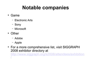 Notable companies
●
Game
– Electronic Arts
– Sony
– Microsoft
●
Other
– Adobe
– Apple
●
For a more comprehensive list, visit SIGGRAPH
2008 exhibitor directory at
http://www.siggraph.org/s2008/attendees/exhibition
/
 