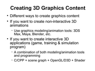 Creating 3D Graphics Content
●
Different ways to create graphics content
●
If you want to create non-interactive 3D
animations
– Use graphics modeling/animation tools: 3DS
Max, Maya, Blender, etc.
●
If you want to create interactive 3D
applications (game, training & simulation
program)
– A combination of both modeling/animation tools
and programming
– C/CPP + scene graph + OpenGL/D3D + Shader
 