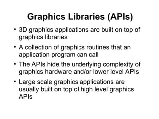 Graphics Libraries (APIs)
●
3D graphics applications are built on top of
graphics libraries
●
A collection of graphics routines that an
application program can call
●
The APIs hide the underlying complexity of
graphics hardware and/or lower level APIs
●
Large scale graphics applications are
usually built on top of high level graphics
APIs
 