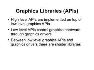 Graphics Libraries (APIs)
●
High level APIs are implemented on top of
low level graphics APIs
●
Low level APIs control graphics hardware
through graphics drivers
●
Between low level graphics APIs and
graphics drivers there are shader libraries
 