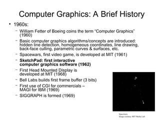 Computer Graphics: A Brief History
●
1960s:
– William Fetter of Boeing coins the term “Computer Graphics”
(1960)
– Basic computer graphics algorithms/concepts are introduced:
hidden line detection, homogeneous coordinates, line drawing,
back-face culling, parametric curves & surfaces, etc.
– Spacewars, first video game, is developed at MIT (1961)
– SketchPad: first interactive
computer graphics software (1962)
– First Head Mounted Display is
developed at MIT (1968)
– Bell Labs builds first frame buffer (3 bits)
– First use of CGI for commercials –
MAGI for IBM (1969)
– SIGGRAPH is formed (1969)
Spacewars
Image courtesy MIT Media Lab
 