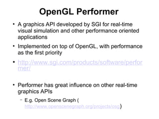 OpenGL Performer
●
A graphics API developed by SGI for real-time
visual simulation and other performance oriented
applications
●
Implemented on top of OpenGL, with performance
as the first priority
●
http://www.sgi.com/products/software/perfor
mer/
●
Performer has great influence on other real-time
graphics APIs
– E.g. Open Scene Graph (
http://www.openscenegraph.org/projects/osg)
 