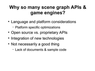 Why so many scene graph APIs &
game engines?
●
Language and platform considerations
– Platform specific optimizations
●
Open source vs. proprietary APIs
●
Integration of new technologies
●
Not necessarily a good thing
– Lack of documents & sample code
 