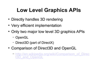 Low Level Graphics APIs
●
Directly handles 3D rendering
●
Very efficient implementation
●
Only two major low level 3D graphics APIs
– OpenGL
– Direct3D (part of DirectX)
●
Comparison of Direct3D and OpenGL
– http://en.wikipedia.org/wiki/Comparison_of_Direc
t3D_and_OpenGL
 