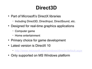Direct3D
●
Part of Microsoft’s DirectX libraries
– Including Direct3D, DirectInput, DirectSound, etc.
●
Designed for real-time graphics applications
– Computer game
– Home entertainment
●
Primary choice for game development
●
Latest version is DirectX 10
– http://www.microsoft.com/windows/directx/default.aspx
●
Only supported on MS Windows platform
 