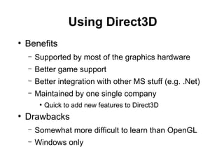 Using Direct3D
●
Benefits
– Supported by most of the graphics hardware
– Better game support
– Better integration with other MS stuff (e.g. .Net)
– Maintained by one single company
●
Quick to add new features to Direct3D
●
Drawbacks
– Somewhat more difficult to learn than OpenGL
– Windows only
 