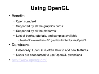 Using OpenGL
●
Benefits
– Open standard
– Supported by all the graphics cards
– Supported by all the platforms
– Lots of books, tutorials, and samples available
●
Most of the mainstream 3D graphics textbooks use OpenGL
●
Drawbacks
– Historically, OpenGL is often slow to add new features
– Users are often forced to use OpenGL extensions
●
http://www.opengl.org/
 