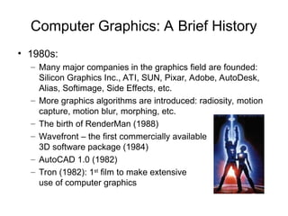 Computer Graphics: A Brief History
• 1980s:
– Many major companies in the graphics field are founded:
Silicon Graphics Inc., ATI, SUN, Pixar, Adobe, AutoDesk,
Alias, Softimage, Side Effects, etc.
– More graphics algorithms are introduced: radiosity, motion
capture, motion blur, morphing, etc.
– The birth of RenderMan (1988)
– Wavefront – the first commercially available
3D software package (1984)
– AutoCAD 1.0 (1982)
– Tron (1982): 1st
film to make extensive
use of computer graphics
Tron
 