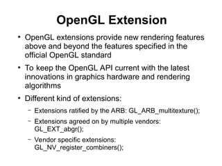 OpenGL Extension
●
OpenGL extensions provide new rendering features
above and beyond the features specified in the
official OpenGL standard
●
To keep the OpenGL API current with the latest
innovations in graphics hardware and rendering
algorithms
●
Different kind of extensions:
– Extensions ratified by the ARB: GL_ARB_multitexture();
– Extensions agreed on by multiple vendors:
GL_EXT_abgr();
– Vendor specific extensions:
GL_NV_register_combiners();
 
