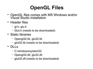 OpenGL Files
●
OpenGL files comes with MS Windows and/or
Visual Studio installation
●
Header files
– gl.h, glu.h
– Glut.h (needs to be downloaded)
●
Static libraries
– Opengl32.lib, glu32.lib
– glut32.lib (needs to be downloaded)
●
DLLs
– C:windowssystem32
– Opengl32.dll, glu32.dll
– glut32.dll (needs to be downloaded)
 