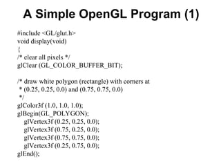 A Simple OpenGL Program (1)
#include <GL/glut.h>
void display(void)
{
/* clear all pixels */
glClear (GL_COLOR_BUFFER_BIT);
/* draw white polygon (rectangle) with corners at
* (0.25, 0.25, 0.0) and (0.75, 0.75, 0.0)
*/
glColor3f (1.0, 1.0, 1.0);
glBegin(GL_POLYGON);
glVertex3f (0.25, 0.25, 0.0);
glVertex3f (0.75, 0.25, 0.0);
glVertex3f (0.75, 0.75, 0.0);
glVertex3f (0.25, 0.75, 0.0);
glEnd();
 